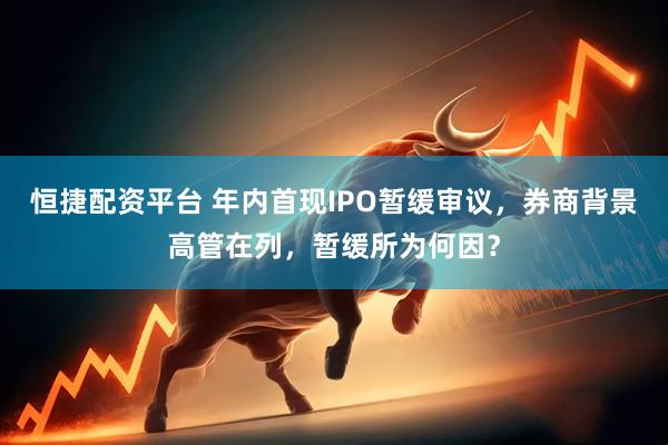 恒捷配资平台 年内首现IPO暂缓审议，券商背景高管在列，暂缓所为何因？