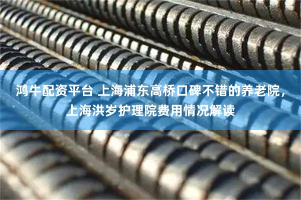 鸿牛配资平台 上海浦东高桥口碑不错的养老院，上海洪岁护理院费用情况解读