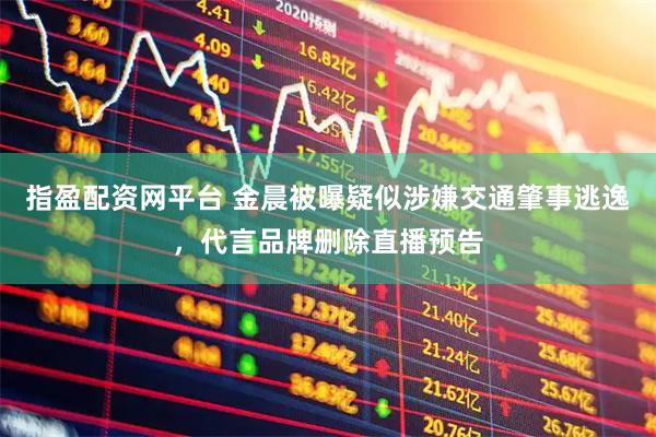 指盈配资网平台 金晨被曝疑似涉嫌交通肇事逃逸，代言品牌删除直播预告