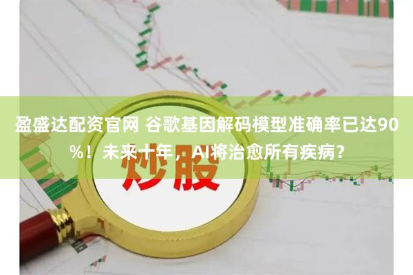 盈盛达配资官网 谷歌基因解码模型准确率已达90%！未来十年，AI将治愈所有疾病？