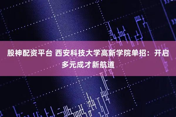 股神配资平台 西安科技大学高新学院单招：开启多元成才新航道