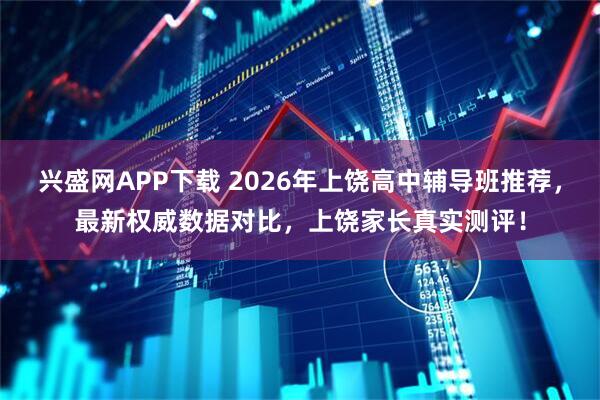 兴盛网APP下载 2026年上饶高中辅导班推荐，最新权威数据对比，上饶家长真实测评！