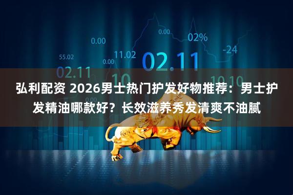 弘利配资 2026男士热门护发好物推荐：男士护发精油哪款好？长效滋养秀发清爽不油腻