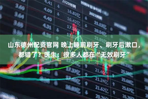 山东德州配资官网 晚上睡前刷牙、刷牙后漱口，都错了？医生：很多人都在“无效刷牙”