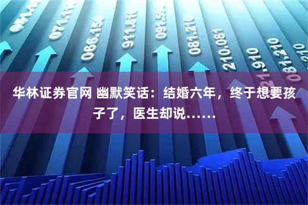 华林证券官网 幽默笑话：结婚六年，终于想要孩子了，医生却说……
