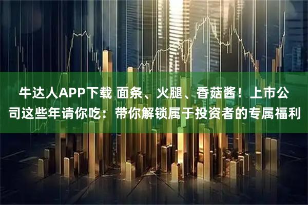牛达人APP下载 面条、火腿、香菇酱！上市公司这些年请你吃：带你解锁属于投资者的专属福利